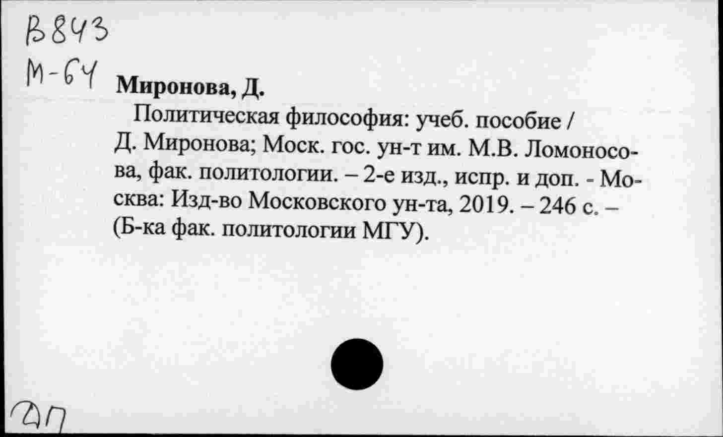 ﻿N Миронова, Д.
Политическая философия: учеб, пособие /
Д. Миронова; Моск. гос. ун-т им. М.В. Ломоносова, фак. политологии. — 2-е изд., испр. и доп. - Москва: Изд-во Московского ун-та, 2019. - 246 с. -(Б-ка фак. политологии МГУ).